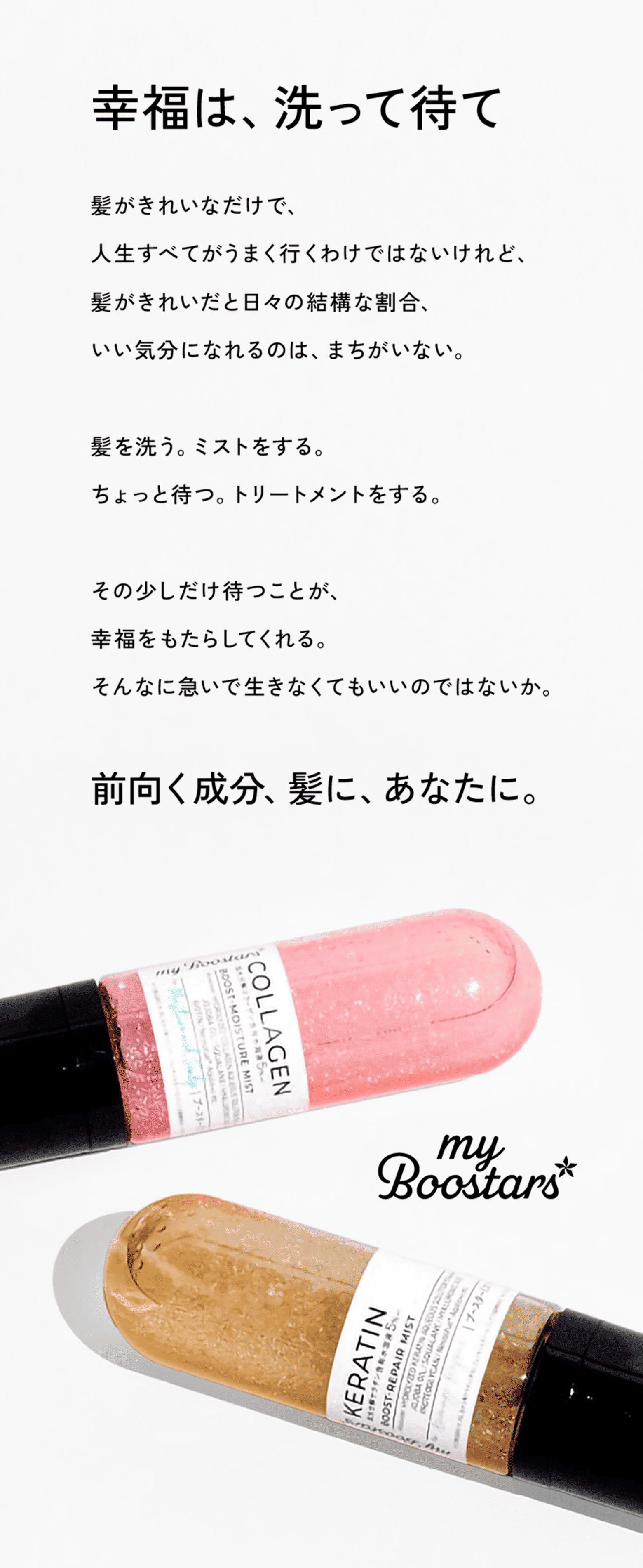 幸福は、洗って待て。髪がきれいなだけで、人生すべてがうまく行くわけではないけれど、髪がきれいだと日々の結構な割合、いい気分になれるのは、まちがいない。髪を洗う。ミストをする。ちょっと待つ。トリートメントをする。その少しだけ待つことが、幸福をもたらしてくれる。そんなに急いで生きなくてもいいのではないか。前向く成分、髪に、あなたに。