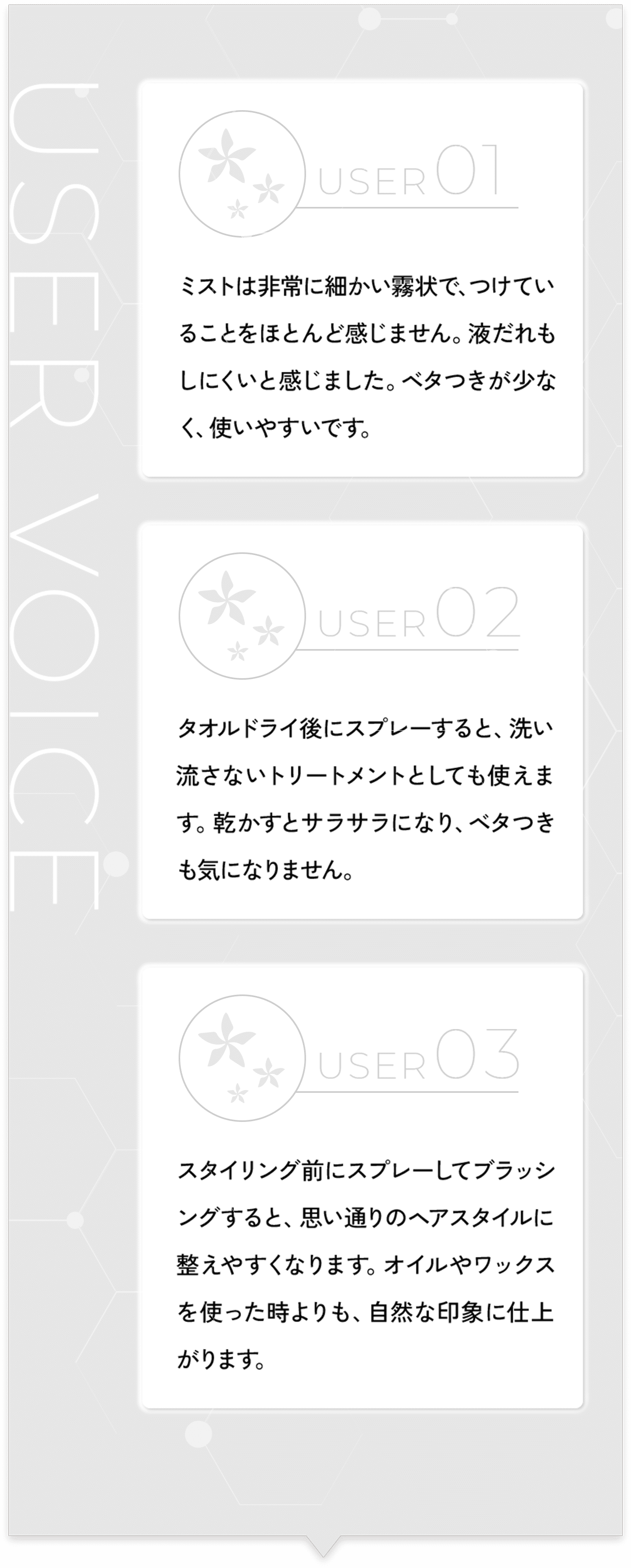 USER VOICE USER01 ミストは非常に細かい霧状で、つけていることをほとんど感じません。液だれもしにくいと感じました。ベタつきが少なく、使いやすいです。 USER02 タオルドライ後にスプレーすると、洗い流さないトリートメントとしても使えます。乾かすとサラサラになり、ベタつきも気になりません。 USER03スタイリング前にスプレーしてブラッシングすると、思い通りのヘアスタイルに整えやすくなります。オイルやワックスを使った時よりも、自然な印象に仕上がります。
